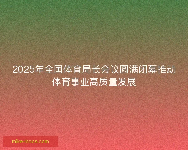 2025年全国体育局长会议圆满闭幕推动体育事业高质量发展