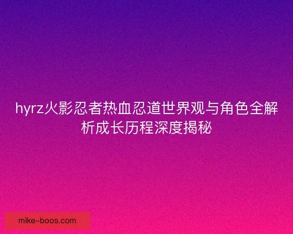 hyrz火影忍者热血忍道世界观与角色全解析成长历程深度揭秘