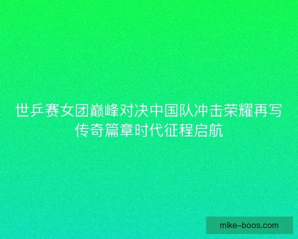 世乒赛女团巅峰对决中国队冲击荣耀再写传奇篇章时代征程启航