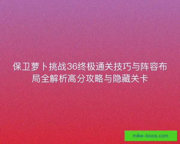 保卫萝卜挑战36终极通关技巧与阵容布局全解析高分攻略与隐藏关卡