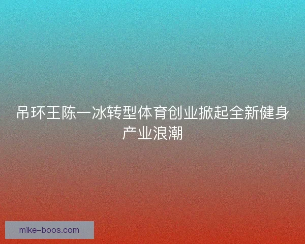 吊环王陈一冰转型体育创业掀起全新健身产业浪潮