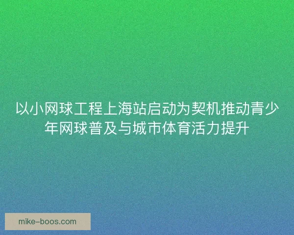 以小网球工程上海站启动为契机推动青少年网球普及与城市体育活力提升