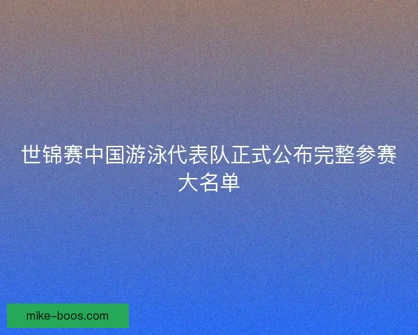 世锦赛中国游泳代表队正式公布完整参赛大名单