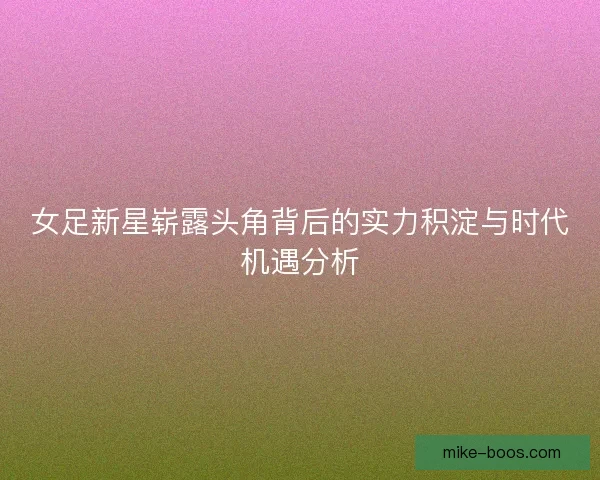女足新星崭露头角背后的实力积淀与时代机遇分析