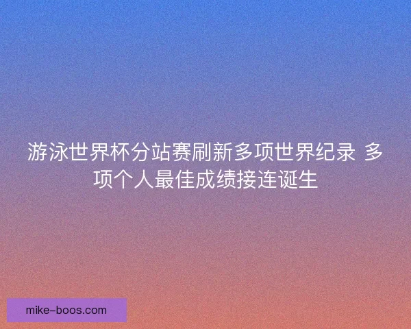 游泳世界杯分站赛刷新多项世界纪录 多项个人最佳成绩接连诞生