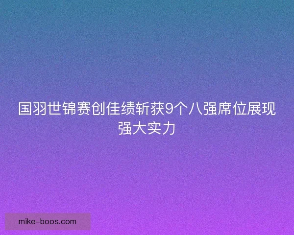 国羽世锦赛创佳绩斩获9个八强席位展现强大实力
